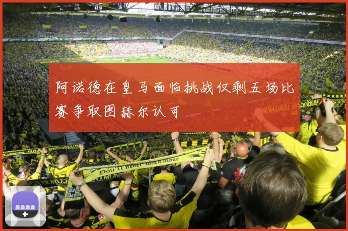 阿诺德在皇马面临挑战仅剩五场比赛争取图赫尔认可
