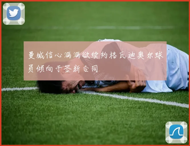 曼城信心满满欲续约格瓦迪奥尔球员倾向于签新合同