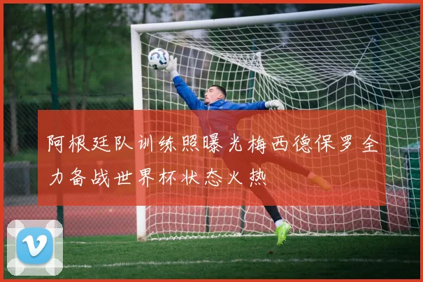 阿根廷队训练照曝光梅西德保罗全力备战世界杯状态火热