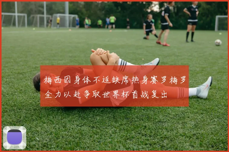 梅西因身体不适缺席热身赛罗梅罗全力以赴争取世界杯首战复出