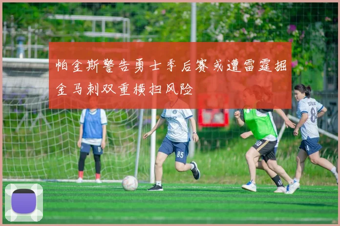 帕金斯警告勇士季后赛或遭雷霆掘金马刺双重横扫风险