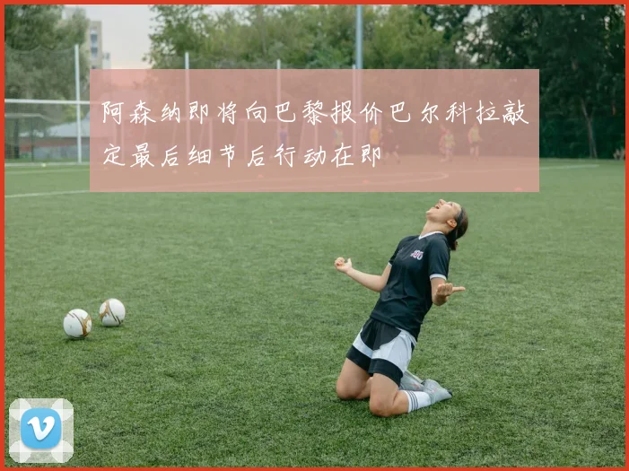 阿森纳即将向巴黎报价巴尔科拉敲定最后细节后行动在即