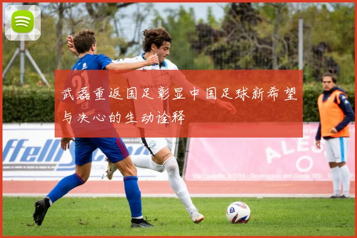 武磊重返国足彰显中国足球新希望与决心的生动诠释