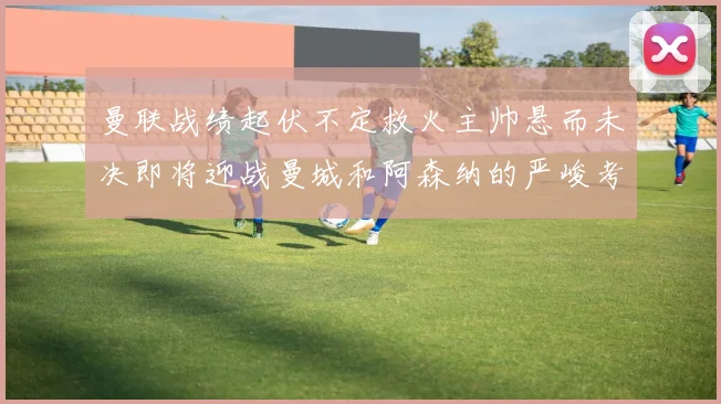曼联战绩起伏不定救火主帅悬而未决即将迎战曼城和阿森纳的严峻考验