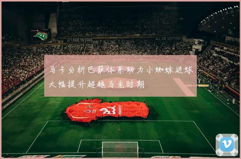 马卡分析巴萨体系助力小蜘蛛进球大幅提升超越马竞时期