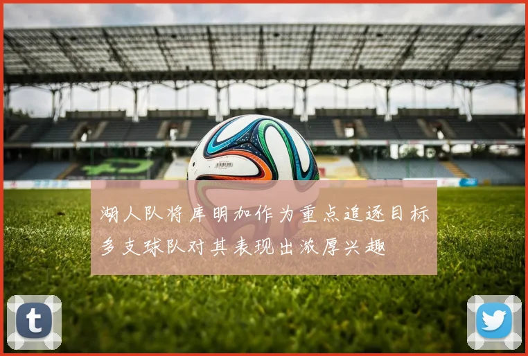 湖人队将库明加作为重点追逐目标多支球队对其表现出浓厚兴趣