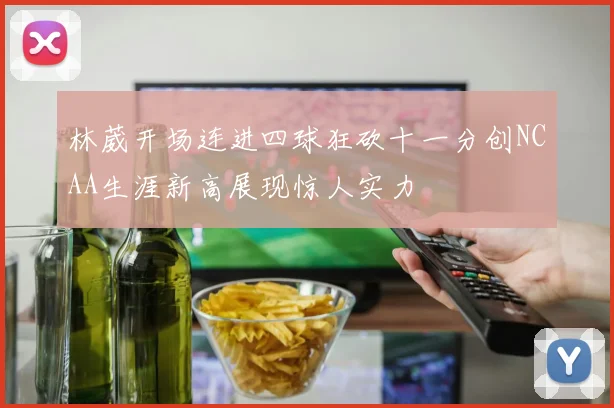 林葳开场连进四球狂砍十一分创NCAA生涯新高展现惊人实力