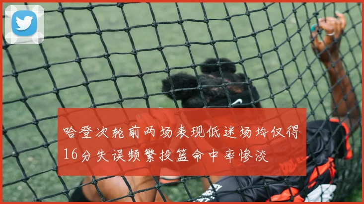 哈登次轮前两场表现低迷场均仅得16分失误频繁投篮命中率惨淡