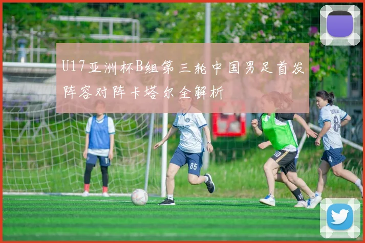 U17亚洲杯B组第三轮中国男足首发阵容对阵卡塔尔全解析