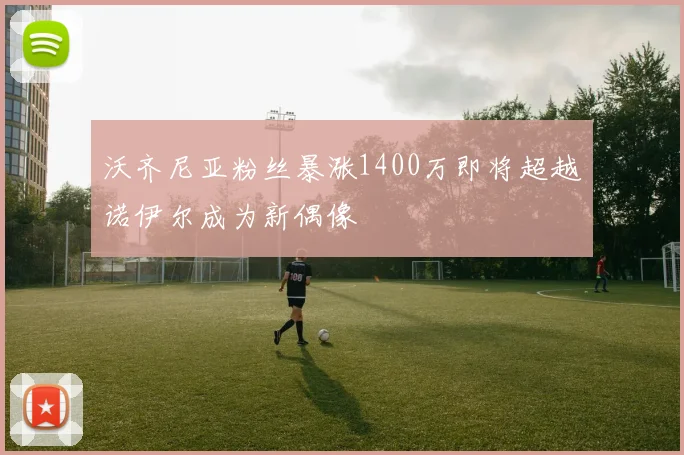 沃齐尼亚粉丝暴涨1400万即将超越诺伊尔成为新偶像