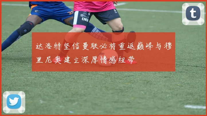 达洛特坚信曼联必将重返巅峰与穆里尼奥建立深厚情感纽带