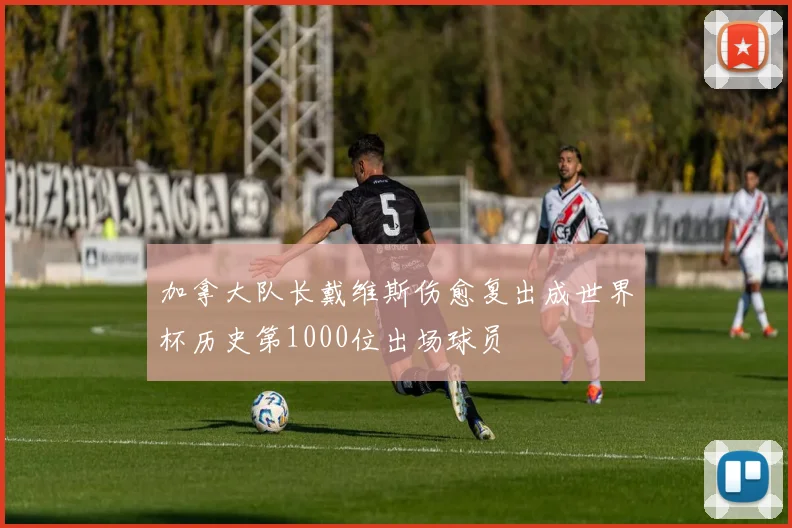 加拿大队长戴维斯伤愈复出成世界杯历史第1000位出场球员