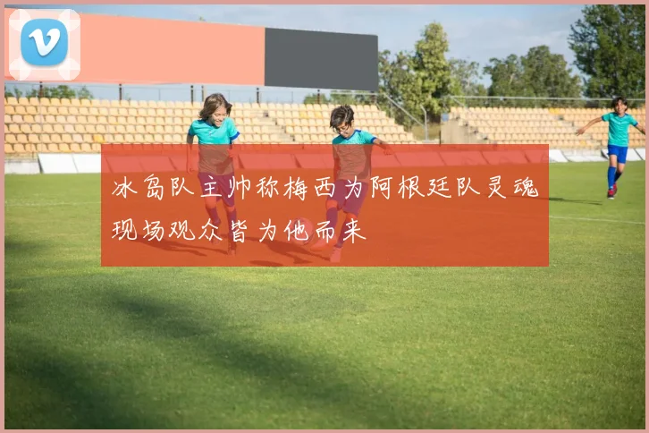 冰岛队主帅称梅西为阿根廷队灵魂现场观众皆为他而来