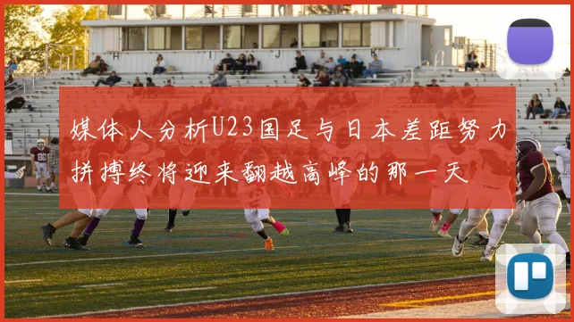 媒体人分析U23国足与日本差距努力拼搏终将迎来翻越高峰的那一天