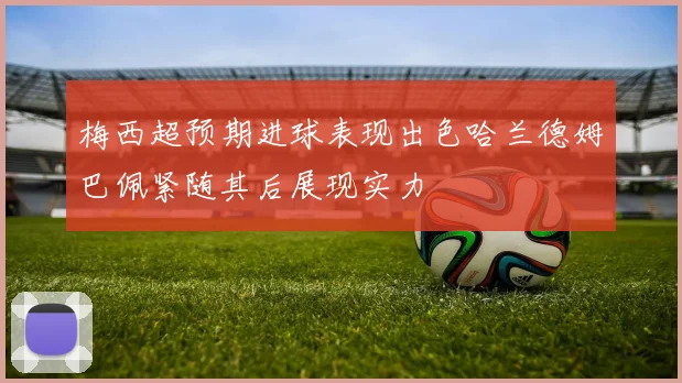 梅西超预期进球表现出色哈兰德姆巴佩紧随其后展现实力