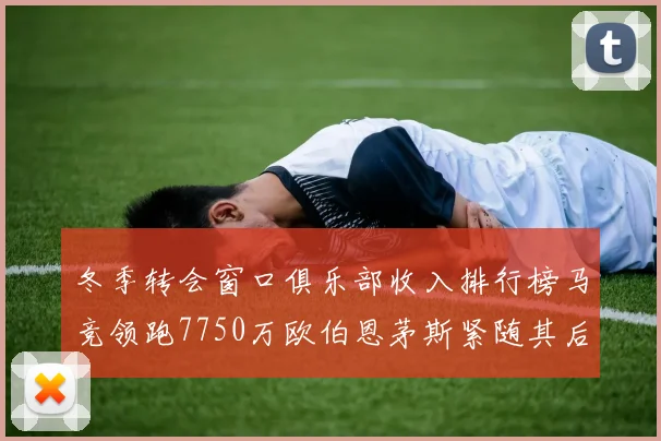 冬季转会窗口俱乐部收入排行榜马竞领跑7750万欧伯恩茅斯紧随其后7200万欧