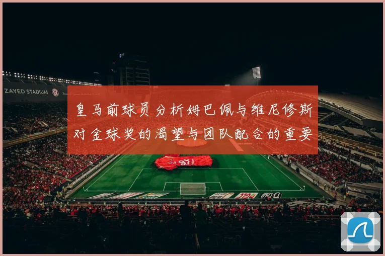 皇马前球员分析姆巴佩与维尼修斯对金球奖的渴望与团队配合的重要性