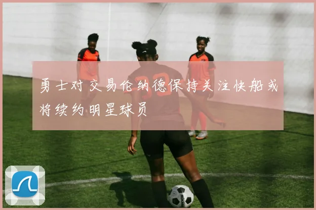 勇士对交易伦纳德保持关注快船或将续约明星球员