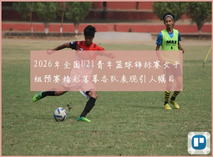 2026年全国U21青年篮球锦标赛女子组预赛精彩落幕各队表现引人瞩目