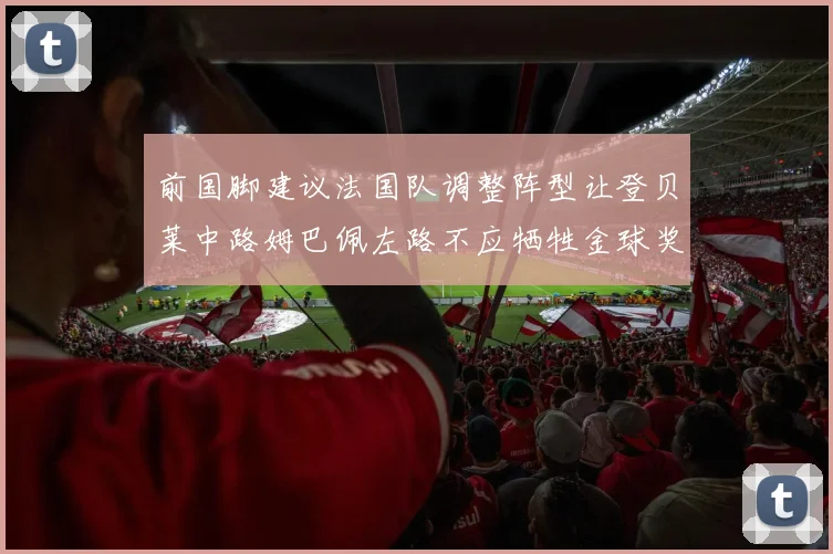 前国脚建议法国队调整阵型让登贝莱中路姆巴佩左路不应牺牲金球奖得主
