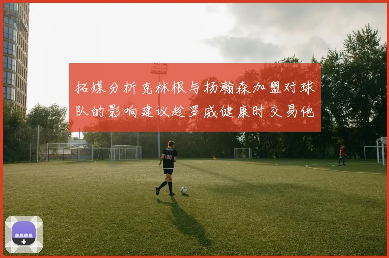 拓媒分析克林根与杨瀚森加盟对球队的影响建议趁罗威健康时交易他