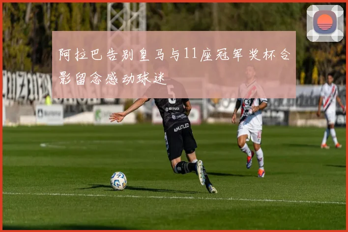 阿拉巴告别皇马与11座冠军奖杯合影留念感动球迷