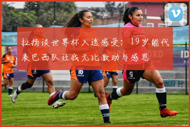 拉扬谈世界杯入选感受：19岁能代表巴西队让我无比激动与感恩