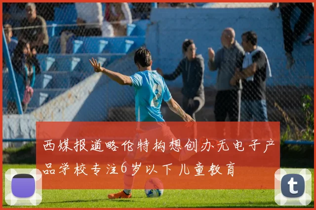 西媒报道略伦特构想创办无电子产品学校专注6岁以下儿童教育