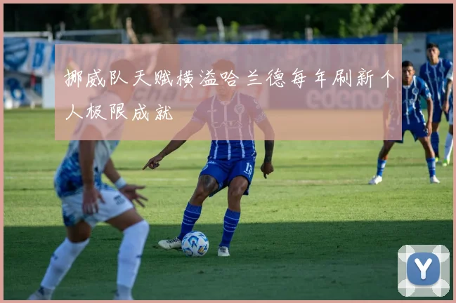 挪威队天赋横溢哈兰德每年刷新个人极限成就